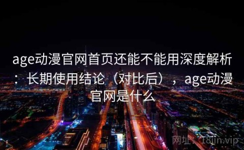 age动漫官网首页还能不能用深度解析：长期使用结论（对比后），age动漫官网是什么