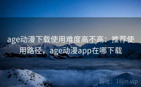 age动漫下载使用难度高不高：推荐使用路径，age动漫app在哪下载