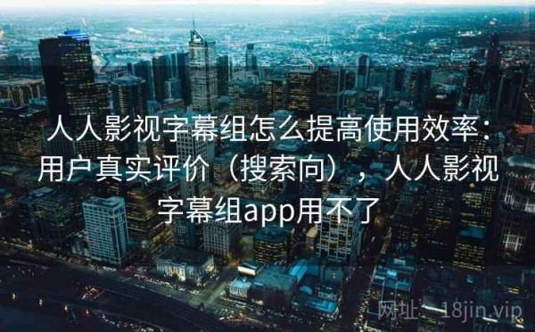 人人影视字幕组怎么提高使用效率：用户真实评价（搜索向），人人影视字幕组app用不了