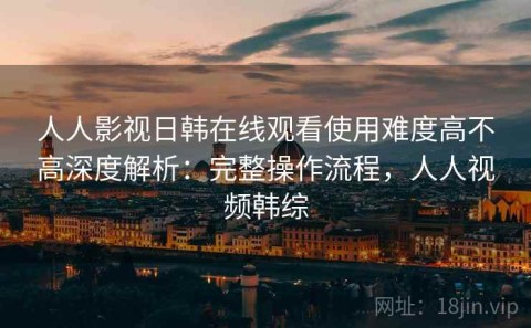 人人影视日韩在线观看使用难度高不高深度解析：完整操作流程，人人视频韩综