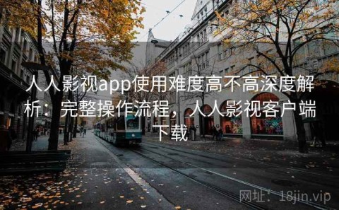 人人影视app使用难度高不高深度解析：完整操作流程，人人影视客户端下载