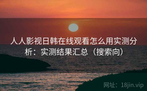 人人影视日韩在线观看怎么用实测分析：实测结果汇总（搜索向）