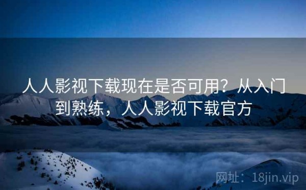 人人影视下载现在是否可用？从入门到熟练，人人影视下载官方