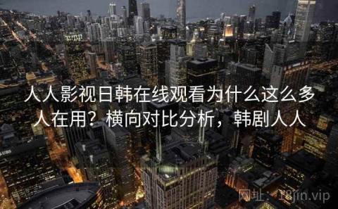 人人影视日韩在线观看为什么这么多人在用？横向对比分析，韩剧人人