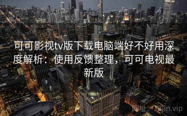 可可影视tv版下载电脑端好不好用深度解析：使用反馈整理，可可电视最新版