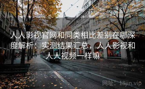人人影视官网和同类相比差别在哪深度解析：实测结果汇总，人人影视和人人视频一样嘛