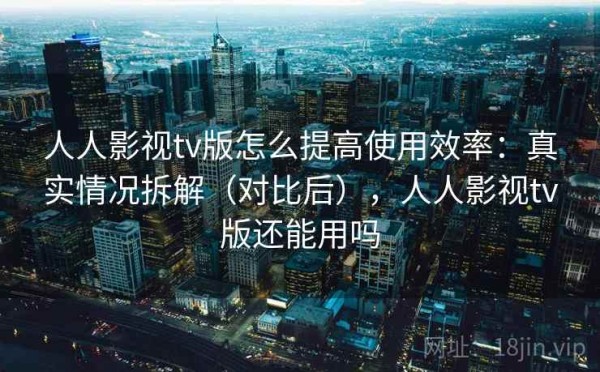 人人影视tv版怎么提高使用效率：真实情况拆解（对比后），人人影视tv版还能用吗