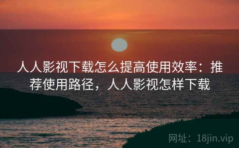 人人影视下载怎么提高使用效率：推荐使用路径，人人影视怎样下载