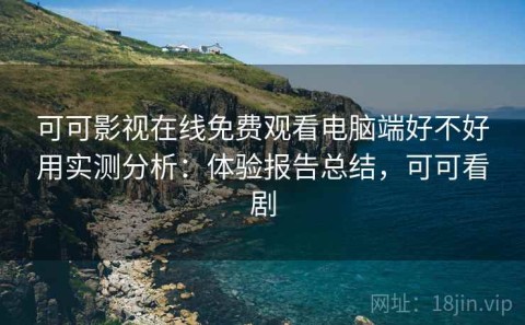 可可影视在线免费观看电脑端好不好用实测分析：体验报告总结，可可看剧