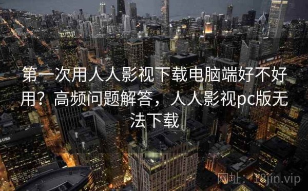 第一次用人人影视下载电脑端好不好用？高频问题解答，人人影视pc版无法下载