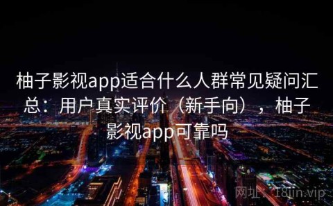 柚子影视app适合什么人群常见疑问汇总：用户真实评价（新手向），柚子影视app可靠吗