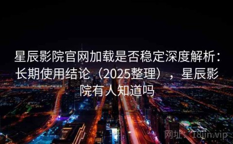 星辰影院官网加载是否稳定深度解析：长期使用结论（2025整理），星辰影院有人知道吗
