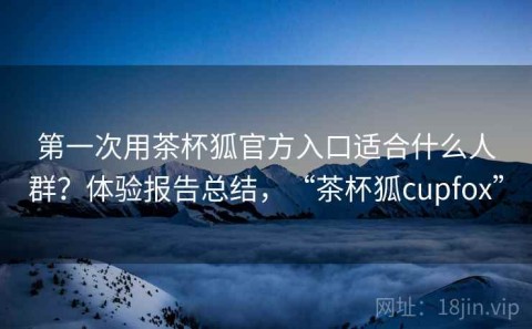 第一次用茶杯狐官方入口适合什么人群？体验报告总结，“茶杯狐cupfox”