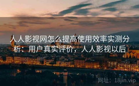 人人影视网怎么提高使用效率实测分析：用户真实评价，人人影视以后