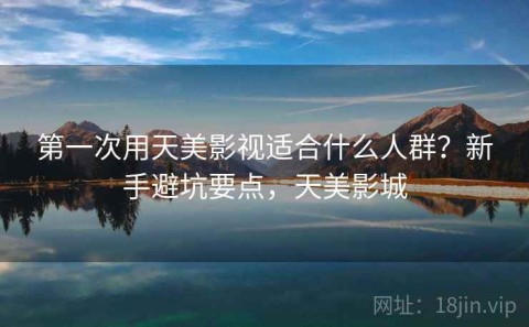 第一次用天美影视适合什么人群？新手避坑要点，天美影城