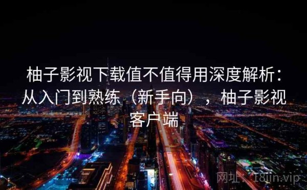 柚子影视下载值不值得用深度解析：从入门到熟练（新手向），柚子影视客户端
