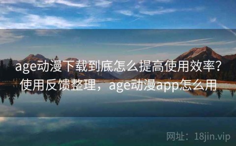 age动漫下载到底怎么提高使用效率？使用反馈整理，age动漫app怎么用