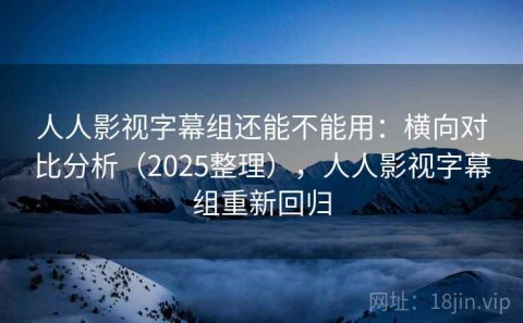 人人影视字幕组还能不能用：横向对比分析（2025整理），人人影视字幕组重新回归