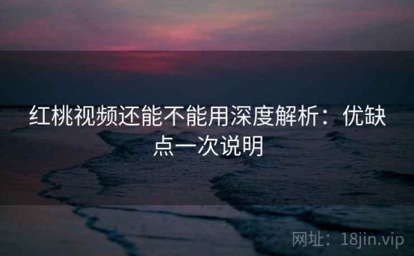 红桃视频还能不能用深度解析：优缺点一次说明