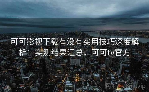 可可影视下载有没有实用技巧深度解析：实测结果汇总，可可tv官方