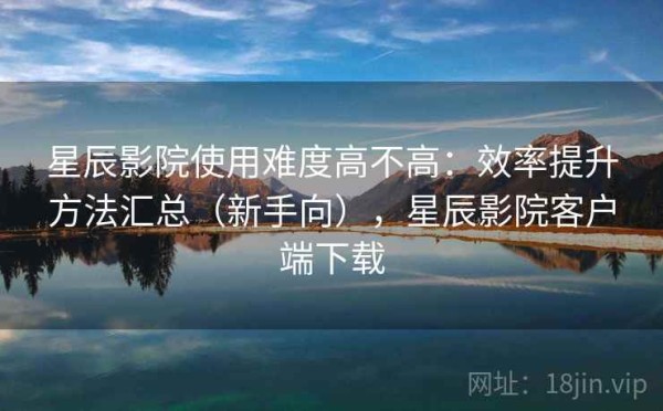 星辰影院使用难度高不高：效率提升方法汇总（新手向），星辰影院客户端下载