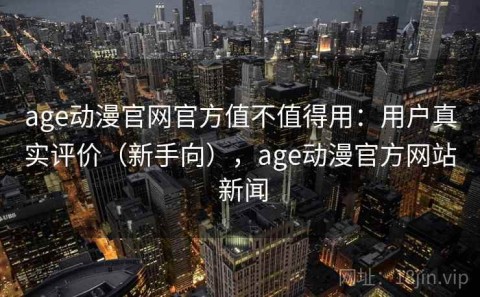 age动漫官网官方值不值得用：用户真实评价（新手向），age动漫官方网站 新闻