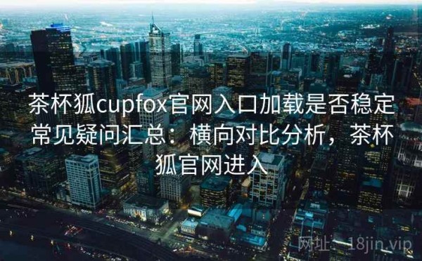 茶杯狐cupfox官网入口加载是否稳定常见疑问汇总：横向对比分析，茶杯狐官网进入