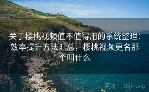 关于樱桃视频值不值得用的系统整理：效率提升方法汇总，樱桃视频更名那个叫什么
