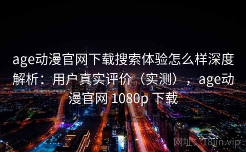 age动漫官网下载搜索体验怎么样深度解析：用户真实评价（实测），age动漫官网 1080p 下载