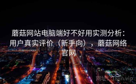 蘑菇网站电脑端好不好用实测分析：用户真实评价（新手向），蘑菇网络官网