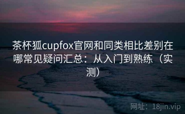 茶杯狐cupfox官网和同类相比差别在哪常见疑问汇总：从入门到熟练（实测）