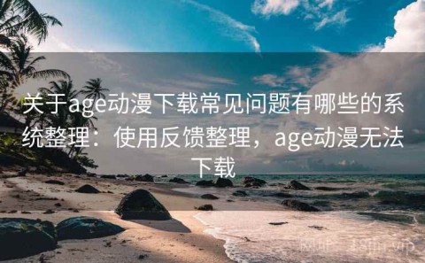 关于age动漫下载常见问题有哪些的系统整理：使用反馈整理，age动漫无法下载