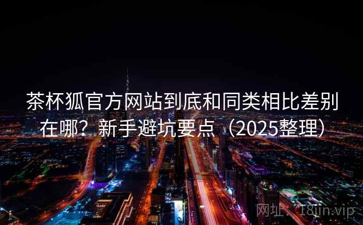 茶杯狐官方网站到底和同类相比差别在哪？新手避坑要点（2025整理）
