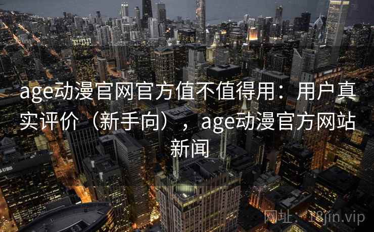 age动漫官网官方值不值得用：用户真实评价（新手向），age动漫官方网站 新闻