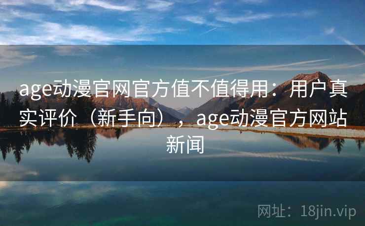age动漫官网官方值不值得用：用户真实评价（新手向），age动漫官方网站 新闻