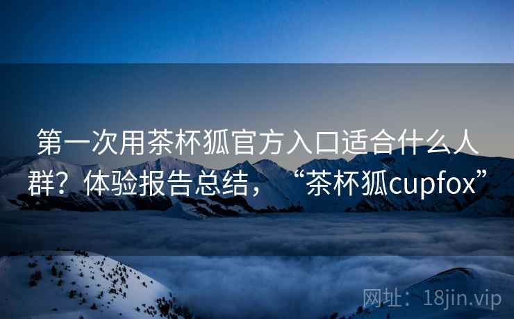 第一次用茶杯狐官方入口适合什么人群？体验报告总结，“茶杯狐cupfox”