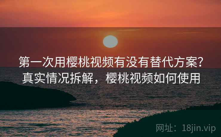 第一次用樱桃视频有没有替代方案?真实情况拆解,樱桃视频如何使用 第一次用樱桃视频有没有替代方案?真实情况拆解,樱桃视频如何使用