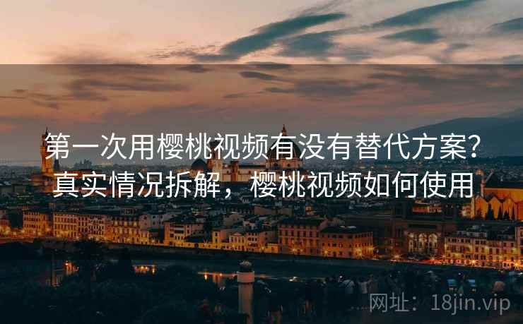 第一次用樱桃视频有没有替代方案?真实情况拆解,樱桃视频如何使用 第一次用樱桃视频有没有替代方案?真实情况拆解,樱桃视频如何使用