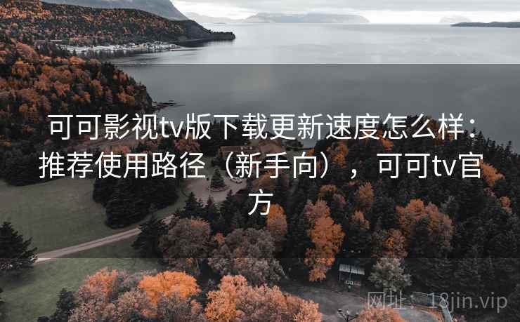 可可影视tv版下载更新速度怎么样:推荐使用路径(新手向),可可tv官方 可可影视tv版下载更新速度怎么样:推荐使用路径(新手向),可可tv官方
