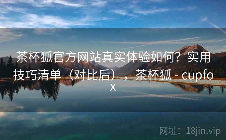 茶杯狐官方网站真实体验如何？实用技巧清单（对比后），茶杯狐 - cupfox