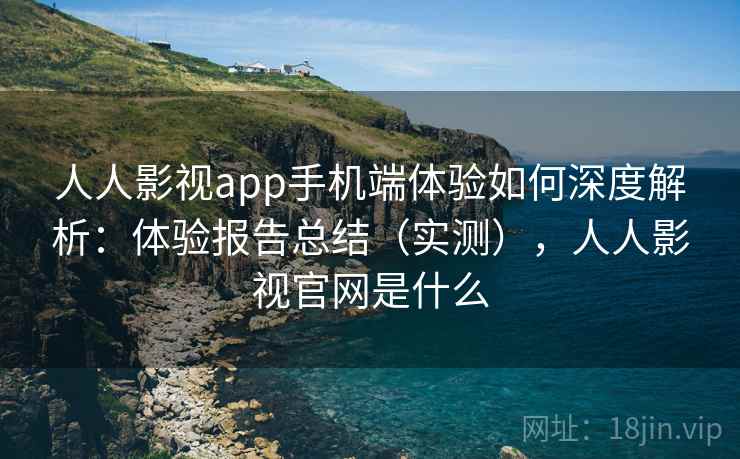 人人影视app手机端体验如何深度解析：体验报告总结（实测），人人影视官网是什么