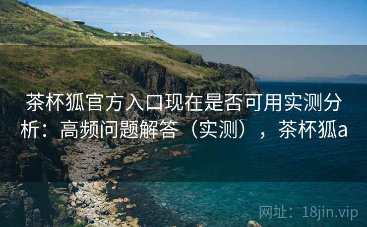 茶杯狐官方入口现在是否可用实测分析：高频问题解答（实测），茶杯狐a