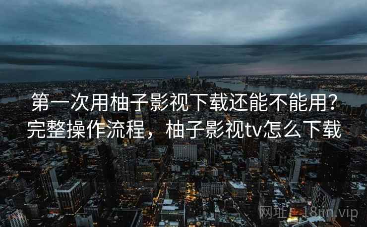 第一次用柚子影视下载还能不能用?完整操作流程,柚子影视tv怎么下载 第一次用柚子影视下载还能不能用?完整操作流程,柚子影视tv怎么下载