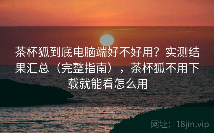 茶杯狐到底电脑端好不好用？实测结果汇总（完整指南），茶杯狐不用下载就能看怎么用