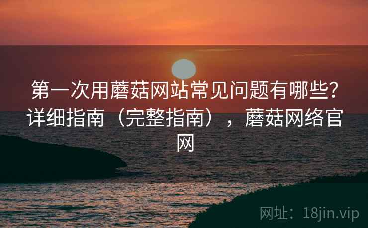 第一次用蘑菇网站常见问题有哪些?详细指南(完整指南),蘑菇网络官网 第一次用蘑菇网站常见问题有哪些?详细指南(完整指南),蘑菇网络官网