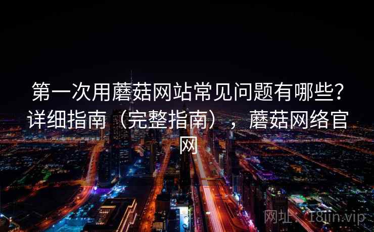 第一次用蘑菇网站常见问题有哪些?详细指南(完整指南),蘑菇网络官网 第一次用蘑菇网站常见问题有哪些?详细指南(完整指南),蘑菇网络官网