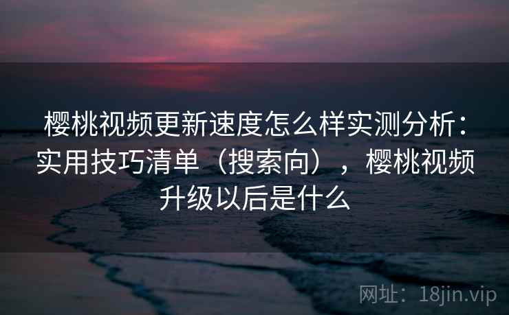 樱桃视频更新速度怎么样实测分析：实用技巧清单（搜索向），樱桃视频升级以后是什么