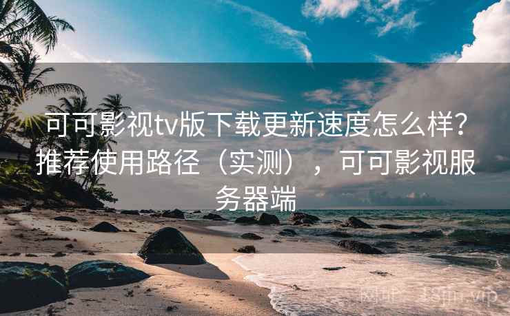 可可影视tv版下载更新速度怎么样？推荐使用路径（实测），可可影视服务器端