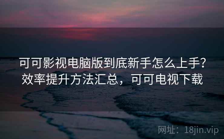 可可影视电脑版到底新手怎么上手？效率提升方法汇总，可可电视下载