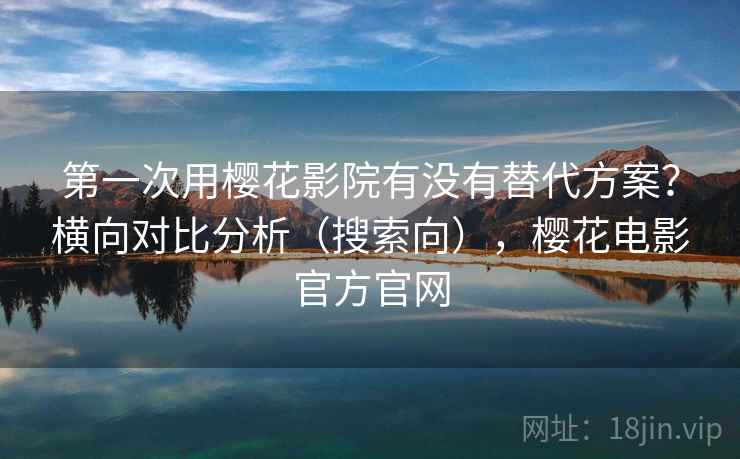 第一次用樱花影院有没有替代方案？横向对比分析（搜索向），樱花电影官方官网